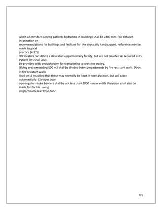 225
width of corridors serving patients bedrooms in buildings shall be 2400 mm. For detailed
information on
recommendations for buildings and facilities for the physically handicapped, reference may be
made to good
practice [4(27)].
Patient lifts shall also
be provided with enough room for transporting a stretcher trolley.
fire resistant walls. Doors
in fire resistant walls
shall be so installed that these may normally be kept in open position, but will close
automatically. Corridor door
openings in smoke barriers shall be not less than 2000 mm in width. Provision shall also be
made for double swing
single/double leaf type door.
 