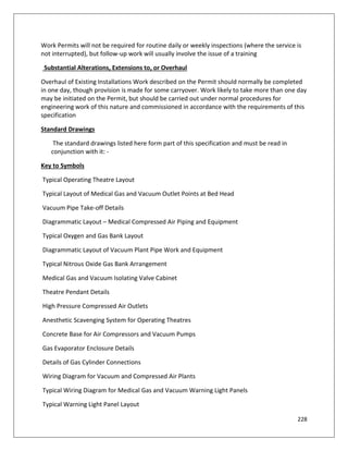 228
Work Permits will not be required for routine daily or weekly inspections (where the service is
not interrupted), but follow-up work will usually involve the issue of a training
Substantial Alterations, Extensions to, or Overhaul
Overhaul of Existing Installations Work described on the Permit should normally be completed
in one day, though provision is made for some carryover. Work likely to take more than one day
may be initiated on the Permit, but should be carried out under normal procedures for
engineering work of this nature and commissioned in accordance with the requirements of this
specification
Standard Drawings
The standard drawings listed here form part of this specification and must be read in
conjunction with it: -
Key to Symbols
Typical Operating Theatre Layout
Typical Layout of Medical Gas and Vacuum Outlet Points at Bed Head
Vacuum Pipe Take-off Details
Diagrammatic Layout – Medical Compressed Air Piping and Equipment
Typical Oxygen and Gas Bank Layout
Diagrammatic Layout of Vacuum Plant Pipe Work and Equipment
Typical Nitrous Oxide Gas Bank Arrangement
Medical Gas and Vacuum Isolating Valve Cabinet
Theatre Pendant Details
High Pressure Compressed Air Outlets
Anesthetic Scavenging System for Operating Theatres
Concrete Base for Air Compressors and Vacuum Pumps
Gas Evaporator Enclosure Details
Details of Gas Cylinder Connections
Wiring Diagram for Vacuum and Compressed Air Plants
Typical Wiring Diagram for Medical Gas and Vacuum Warning Light Panels
Typical Warning Light Panel Layout
 