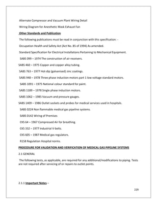 229
Alternate Compressor and Vacuum Plant Wiring Detail
Wiring Diagram for Anesthetic Mask Exhaust Fan
Other Standards and Publication
The following publications must be read in conjunction with this specification: -
Occupation Health and Safety Act (Act No. 85 of 1994) As amended.
Standard Specification for Electrical Installations Pertaining to Mechanical Equipment.
SABS 099 – 1974 The construction of air receivers.
SABS 460 – 1975 Copper and copper alloy tubing.
SABS 763 – 1977 Hot-dip (galvanised) zinc coatings.
SABS 948 – 1978 Three phase induction motors part 1 low voltage standard motors.
SABS 1091 – 1975 National colour standard for paint.
SABS 1189 – 1978 Single phase induction motors.
SABS 1062 – 1985 Vacuum and pressure gauges.
SABS 1409 – 1986 Outlet sockets and probes for medical services used in hospitals.
SABS 0224 Non flammable medical gas pipeline systems.
SABS 0142 Wiring of Premises
CKS 64 – 1967 Compressed Air for breathing.
CKS 332 – 1977 Industrial V-belts.
CKS 605 – 1987 Medical gas regulators.
R158 Regulation Hospital norms.
PROCEDURE FOR VALIDATION AND VERIFICATION OF MEDICAL GAS PIPELINE SYSTEMS
2.1 GENERAL
The following tests, as applicable, are required for any additional/modifications to piping. Tests
are not required after servicing of or repairs to outlet points.
2.1.1 Important Notes –
 
