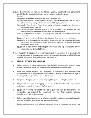 23
Disconnect, demolish, and remove mechanical systems, equipment, and components
specified under mechanical division and as indicated on the drawings.
Controls
Demolition related to others areas that must remain on line.
Piping to Be Removed: Remove portion of piping indicated to be removed and cap or
plug remaining piping with same or compatible piping material.
Piping to Be Abandoned in Place: Drain piping and cap or plug piping with same or
compatible piping material.
Ducts to Be Removed: Remove portion of ducts indicated to be removed and plug
remaining ducts with same or compatible ductwork material.
Ducts to Be Abandoned in Place: Cap or plug ducts with same or compatible ductwork
material.
Equipment to Be Removed: Disconnect and cap services and remove equipment.
Equipment to Be Removed and Reinstalled: Disconnect and cap services and remove,
clean, and store equipment; when appropriate, reinstall, reconnect, and make
equipment operational.
Equipment to Be Removed and Salvaged: Disconnect and cap services and remove
equipment and deliver to Owner.
If pipe, insulation, or equipment to remain is damaged in appearance or is unserviceable,
remove damaged or unserviceable portions and replace with new products of equal
capacity and quality. Refer to insulation specifications
3.2 DELIVERY, STORAGE, AND HANDLING
A. Deliver products to the project properly identified with names, model numbers, types,
grades, compliance labels, and other information needed for identification.
B. Store and handle material and equipment in compliance with manufacturers'
recommendations to prevent their deterioration or damage due to moisture, high or
low temperatures, contaminants, or other causes.
C. Use proper lifting equipment where size/weight requires handling by such means.
D. Comply with manufacturer's rigging and moving instructions for unloading material
and equipment, and moving them to final location.
E. Equipment requiring disassembly for access purposes shall be disassembled and
reassembled as required for movement into the final location following
manufacturer's written instructions.
F. Deliver material and equipment as a factory-assembled unit to the extent allowable by
shipping limitations, with protective crating and covering.
G. Mechanical Contractor shall schedule deliveries so as to minimize space and time
 