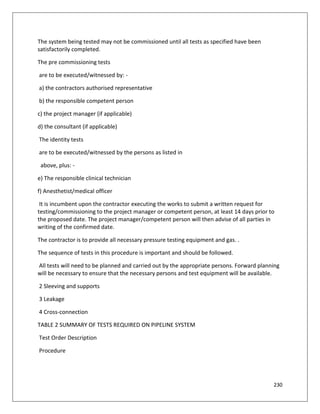 230
The system being tested may not be commissioned until all tests as specified have been
satisfactorily completed.
The pre commissioning tests
are to be executed/witnessed by: -
a) the contractors authorised representative
b) the responsible competent person
c) the project manager (if applicable)
d) the consultant (if applicable)
The identity tests
are to be executed/witnessed by the persons as listed in
above, plus: -
e) The responsible clinical technician
f) Anesthetist/medical officer
It is incumbent upon the contractor executing the works to submit a written request for
testing/commissioning to the project manager or competent person, at least 14 days prior to
the proposed date. The project manager/competent person will then advise of all parties in
writing of the confirmed date.
The contractor is to provide all necessary pressure testing equipment and gas. .
The sequence of tests in this procedure is important and should be followed.
All tests will need to be planned and carried out by the appropriate persons. Forward planning
will be necessary to ensure that the necessary persons and test equipment will be available.
2 Sleeving and supports
3 Leakage
4 Cross-connection
TABLE 2 SUMMARY OF TESTS REQUIRED ON PIPELINE SYSTEM
Test Order Description
Procedure
 