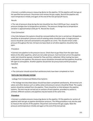 231
• Connect a suitable pressure-measuring device to the pipeline. Fill the pipeline with test gas at
the specified test pressure. Disconnect and remove the gas supply. Record the pipeline and
room temperature initially and again at the end of the test period (24 hours).
Results
• The rate of pressure drop during the test should be less than 0.025% per hour, except for
pressure changes due to temperature variations. The pressure change due to temperature
variation is approximately 0.35% per ºC. Record the results
Cross Connection
• Any links between the systems should be removed before this test is carried out. All pipelines
should be at atmospheric pressure and all isolating valves should be open. A single pressure
source should be used and connected to one pipeline at a time. This should remain under
pressure throughout the test. At least one base block on all other pipelines should be fully
open.
Procedure
• Connect one pipeline to the pressure source. Check that no gas flows from the open base
block on the other pipelines, which are not under pressure. Each terminal unit on the pipeline
under test should be opened, checked for flow and then reblanked. When testing has been
completed on one pipeline, the pressure source should be removed and that pipeline should be
left open to atmosphere. Another pipeline should then be pressurised and the procedure
repeated.
Results
• The contractor should record that satisfactory tests have been completed on Form
TESTS ON THE PIPELINE SYSTEM
Leakage from Compressed Medical Gas Systems
• The leakage test described above should have been completed satisfactorily. All terminal unit
valves and other devices such as safety valves and pressure sensors should be fitted. The supply
system should be isolated from the pipeline. There should be no links between the pipeline
systems. The test may be carried out on sections of each pipeline, provided no section is
omitted. Different sections and pipelines may be tested at the same time.
Procedure
• Connect a suitable pressure-measuring device to the pipeline. Fill the pipeline (or section of
pipeline) with test gas at pipeline distribution pressure. This filling procedure may also be used
to measure the volume of the pipeline. Disconnect and remove the gas supply. Note the
pressure and temperature initially and again at the end of the test period.
 