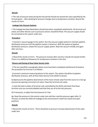232
Results
• The rate of pressure drop during the test period should not exceed the value specified by the
formula given , after allowing for pressure changes due to temperature variation. Record the
results on Form
Leakage into Vacuum Systems
• The leakage test described above should have been completed satisfactorily. All terminal unit
valves and other devices such as pressure sensors should be fitted. The vacuum supply should
be connected to the system under test.
Procedure
• Connect a vacuum gauge to the system. Run the vacuum supply system to maintain pipeline
distribution pressure until the pipeline system is dried out. With the system at pipeline
distribution pressure, isolate the vacuum supply system. Note the vacuum initially and again
after one hour.
Results
• Record the results on Form . The pressure increase after one hour should not exceed 10 kPa.
There is no additional allowance for temperature variation in this test.
Closure and Zoning of Area Valve Service Units
• The test specified in paragraphs above must have been completed satisfactorily Procedure
The procedure for this test is as follows: -
a) connect a pressure-measuring device to the system. The system should be at pipeline
distribution pressure, with all Area Valve Service Units (AVSU’s) closed;
b) depressurise the pipeline downstream of the most remote valve from the source to 1 bar (g)
pressure by opening a terminal unit valve. Close the terminal unit valve;
c) note the total number of terminal units controlled by the AVSU and check that these
terminal units are correctly labelled and that they are all at the test pressure;
d) if necessary, re-adjust the test pressure to 1 bar
(g). Read the pressure in the section under test and then read the pressure again after 15
minutes; e) check the AVSU for leakage to the environment in both the closed and open
positions.
Results
• Record the results on Form . There should be no pressure increase downstream of the valve
under test.
 