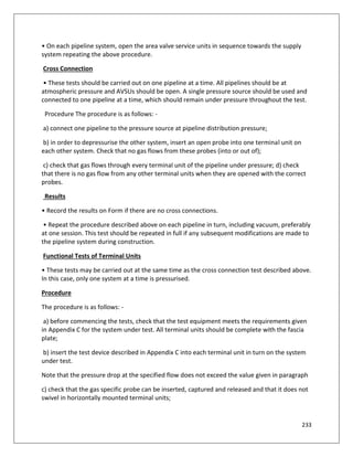 233
• On each pipeline system, open the area valve service units in sequence towards the supply
system repeating the above procedure.
Cross Connection
• These tests should be carried out on one pipeline at a time. All pipelines should be at
atmospheric pressure and AVSUs should be open. A single pressure source should be used and
connected to one pipeline at a time, which should remain under pressure throughout the test.
Procedure The procedure is as follows: -
a) connect one pipeline to the pressure source at pipeline distribution pressure;
b) in order to depressurise the other system, insert an open probe into one terminal unit on
each other system. Check that no gas flows from these probes (into or out of);
c) check that gas flows through every terminal unit of the pipeline under pressure; d) check
that there is no gas flow from any other terminal units when they are opened with the correct
probes.
Results
• Record the results on Form if there are no cross connections.
• Repeat the procedure described above on each pipeline in turn, including vacuum, preferably
at one session. This test should be repeated in full if any subsequent modifications are made to
the pipeline system during construction.
Functional Tests of Terminal Units
• These tests may be carried out at the same time as the cross connection test described above.
In this case, only one system at a time is pressurised.
Procedure
The procedure is as follows: -
a) before commencing the tests, check that the test equipment meets the requirements given
in Appendix C for the system under test. All terminal units should be complete with the fascia
plate;
b) insert the test device described in Appendix C into each terminal unit in turn on the system
under test.
Note that the pressure drop at the specified flow does not exceed the value given in paragraph
c) check that the gas specific probe can be inserted, captured and released and that it does not
swivel in horizontally mounted terminal units;
 