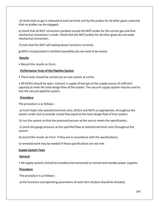 234
d) check that no gas is released at each terminal unit by the probes for all other gases used and
that no probes can be engaged;
e) check that all NIST connectors (probes) accept the NIST probe for the correct gas and that
mechanical connection is made. Check that the NIST probes for all other gases do not make
mechanical connection;
f) note that the NIST self sealing device functions correctly.
g) NISTs incorporated in certified assemblies do not need to be tested.
Results
• Record the results on Form.
Performance Tests of the Pipeline System
• These tests should be carried out on one system at a time.
• All AVSUs should be open. Connect a supply of test gas at the supply source of sufficient
capacity to meet the total design flow of the system. The vacuum supply system may be used to
test the vacuum pipeline system.
Procedure
The procedure is as follows: -
a) insert leaks into selected terminal units, AVSUs and NISTs as appropriate, throughout the
system under test to provide a total flow equal to the total design flow of that system;
b) run the system so that the pressure/vacuum at the source meets the specification;
c) check the gauge pressure at the specified flow at selected terminal units throughout the
system.
d) record the results on Form if they are in accordance with the specifications;
e) remedial work may be needed if these specifications are not met.
Supply System Tests
General
• All supply systems should be installed and connected to normal and standby power supplies.
Procedure
The procedure is as follows: -
a) the functions and operating parameters of each item of plant should be checked;
 