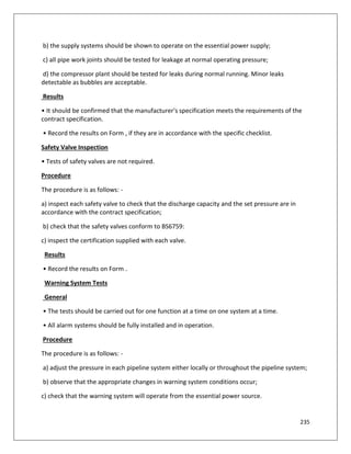 235
b) the supply systems should be shown to operate on the essential power supply;
c) all pipe work joints should be tested for leakage at normal operating pressure;
d) the compressor plant should be tested for leaks during normal running. Minor leaks
detectable as bubbles are acceptable.
Results
• It should be confirmed that the manufacturer's specification meets the requirements of the
contract specification.
• Record the results on Form , if they are in accordance with the specific checklist.
Safety Valve Inspection
• Tests of safety valves are not required.
Procedure
The procedure is as follows: -
a) inspect each safety valve to check that the discharge capacity and the set pressure are in
accordance with the contract specification;
b) check that the safety valves conform to BS6759:
c) inspect the certification supplied with each valve.
Results
• Record the results on Form .
Warning System Tests
General
• The tests should be carried out for one function at a time on one system at a time.
• All alarm systems should be fully installed and in operation.
Procedure
The procedure is as follows: -
a) adjust the pressure in each pipeline system either locally or throughout the pipeline system;
b) observe that the appropriate changes in warning system conditions occur;
c) check that the warning system will operate from the essential power source.
 