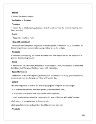 236
Results
• Record the results on Form .
Verification of Drawings
Procedure
• Inspect the as fitted drawings, to ensure that all variations from the contract drawings have
been recorded.
Results
• Record the results on Form
Filling with Medical Air
• When an indefinite period may elapse before the system is taken into use, it should first be
tested for particulate contamination, using medical air, as the test gas.
Procedure
• If the test is satisfactory, the system should be filled with medical air and left pressurised at
pipeline distribution pressure.
Results
• If the results are satisfactory, they should be recorded on Form , which should be annotated
to indicate that the system has been tested with medical air.
Special Connectors
• At the end of the contract period, the contractor should ensure that any special connectors
are removed from site. Purging and Filling with Specific Gas
General
The following should be carried out prior to purging and filling with the specific gas: -
a) all systems may be filled with their specific gases at the same time;
b) all previous tests should have been satisfactorily completed;
c) each pipeline system should be connected to its source of supply, with all AVSUs open;
d) all sources of test gas should be disconnected;
e) all special connectors and cylinders should be removed from site.
Procedure
 