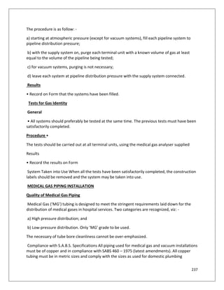 237
The procedure is as follow: -
a) starting at atmospheric pressure (except for vacuum systems), fill each pipeline system to
pipeline distribution pressure;
b) with the supply system on, purge each terminal unit with a known volume of gas at least
equal to the volume of the pipeline being tested;
c) for vacuum systems, purging is not necessary;
d) leave each system at pipeline distribution pressure with the supply system connected.
Results
• Record on Form that the systems have been filled.
Tests for Gas Identity
General
• All systems should preferably be tested at the same time. The previous tests must have been
satisfactorily completed.
Procedure •
The tests should be carried out at all terminal units, using the medical gas analyser supplied
Results
• Record the results on Form
System Taken into Use When all the tests have been satisfactorily completed, the construction
labels should be removed and the system may be taken into use.
MEDICAL GAS PIPING INSTALLATION
Quality of Medical Gas Piping
Medical Gas (‘MG’) tubing is designed to meet the stringent requirements laid down for the
distribution of medical gases in hospital services. Two categories are recognized, viz: -
a) High pressure distribution; and
b) Low-pressure distribution. Only ‘MG’ grade to be used.
The necessary of tube bore cleanliness cannot be over-emphasized.
Compliance with S.A.B.S. Specifications All piping used for medical gas and vacuum installations
must be of copper and in compliance with SABS 460 – 1975 (latest amendments). All copper
tubing must be in metric sizes and comply with the sizes as used for domestic plumbing
 
