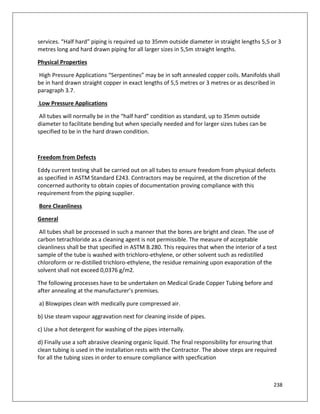 238
services. “Half hard” piping is required up to 35mm outside diameter in straight lengths 5,5 or 3
metres long and hard drawn piping for all larger sizes in 5,5m straight lengths.
Physical Properties
High Pressure Applications “Serpentines” may be in soft annealed copper coils. Manifolds shall
be in hard drawn straight copper in exact lengths of 5,5 metres or 3 metres or as described in
paragraph 3.7.
Low Pressure Applications
All tubes will normally be in the “half hard” condition as standard, up to 35mm outside
diameter to facilitate bending but when specially needed and for larger sizes tubes can be
specified to be in the hard drawn condition.
Freedom from Defects
Eddy current testing shall be carried out on all tubes to ensure freedom from physical defects
as specified in ASTM Standard E243. Contractors may be required, at the discretion of the
concerned authority to obtain copies of documentation proving compliance with this
requirement from the piping supplier.
Bore Cleanliness
General
All tubes shall be processed in such a manner that the bores are bright and clean. The use of
carbon tetrachloride as a cleaning agent is not permissible. The measure of acceptable
cleanliness shall be that specified in ASTM B.280. This requires that when the interior of a test
sample of the tube is washed with trichloro-ethylene, or other solvent such as redistilled
chloroform or re-distilled trichloro-ethylene, the residue remaining upon evaporation of the
solvent shall not exceed 0,0376 g/m2.
The following processes have to be undertaken on Medical Grade Copper Tubing before and
after annealing at the manufacturer’s premises.
a) Blowpipes clean with medically pure compressed air.
b) Use steam vapour aggravation next for cleaning inside of pipes.
c) Use a hot detergent for washing of the pipes internally.
d) Finally use a soft abrasive cleaning organic liquid. The final responsibility for ensuring that
clean tubing is used in the installation rests with the Contractor. The above steps are required
for all the tubing sizes in order to ensure compliance with specfication
 