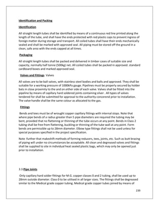 239
Identification and Packing
Identification
All straight length tubes shall be identified by means of a continuous red line printed along the
length of the tube, and shall have the ends protected with red plastic caps to prevent ingress of
foreign matter during storage and transport. All coiled tubes shall have their ends mechanically
sealed and shall be marked with approved seal. All piping must be stored off the ground in a
clean, safe area with the ends capped at all times.
Packaging
All straight length tubes shall be packed and delivered in timber cases of suitable size and
capacity, normally half tonne (500kg) net. All coiled tubes shall be packed in approved. standard
cardboard boxes and marked approved seal.
Valves and Fittings Valves
All valves are to be ball valves, with stainless steel bodies and balls and approved. They shall be
suitable for a working pressure of 1000kPa gauge. Pipelines must be properly secured by holder
bats in close proximity to the and on either side of each valve. Valves shall be fitted into the
pipeline by means of capillary hard soldered joints containing silver . All types of valves
tendered for shall be submitted for approval to the authority concerend prior to installation.
The valve handle shall be the same colour as allocated to the gas.
Fittings
Bends and tees must be of wrought copper capillary fittings with internal stops. Note that
where pipe bends of a radius greater than 5 pipe diameters are required the tubing may be
bent, provided that no flattening or thinning of the tube occurs at any point. Bends in Class 2
tubing shall be free from flattening, buckling or thinning of the tube wall at any point. Form
bends are permissible up to 28mm diameter. Elbow type fittings shall not be used unless for
special purposes specified in the project specification.
Note :further that makeshift methods of forming reducers, tees, joints, etc. Such as butt brazing
of piping will under no circumstances be acceptable. All clean and degreased valves and fittings
shall be supplied to site in individual heat sealed plastic bags, which may only be opened just
prior to installation.
3.3 Pipe Joints
Only capillary hard solder fittings for M.G. copper classes 0 and 2 tubing, shall be used up to
28mm outside diameter. Class 0 to be utilised in all larger sizes. The fittings shall be degreased
similar to the Medical grade copper tubing. Medical grade copper tubes joined by means of
 