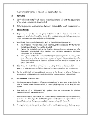 24
requirements for storage of materials and equipment on site.
3.3 ROUGH-IN
A. Verify final locations for rough-ins with field measurements and with the requirements
of the actual equipment to be connected.
B. Refer to equipment specifications in Divisions 2 through 26 for rough-in requirements.
3.4 COORDINATION
A. Sequence, coordinate, and integrate installations of mechanical materials and
equipment for efficient flow of the Work. Give particular attention to large equipment
requiring positioning prior to closing in the building.
B. Coordinate the mechanical work with work of the different trades so that:
1. Interferences between mechanical, electrical, architectural, and structural work,
including existing services, will be avoided.
2. Within the limits indicated on the drawings, the maximum practicable space for
operation, maintenance repair, removal and testing of mechanical and other
equipment will be provided.
3. Pipes, ducts, and similar items, shall be kept as close as possible to ceiling, walls,
and columns, to take up a minimum amount of space. Pipes, ducts, and similar
items shall be located so that they will not interfere with the intended use of
other equipment.
C. Coordinate the installation of required supporting devices and sleeves to be set in
poured-in-place concrete and other structural components as they are constructed.
D. Furnish and install, without additional expense to the Owner, all offsets, fittings and
similar items necessary in order to accomplish the requirements of coordination.
3.5 MECHANICAL INSTALLATIONS
A. All dimensions and clearances affecting the installation of work shall be verified in the
field in relation to established datum, to building openings and to the work of other
trades.
B. The location of all equipment and systems shall be coordinated to preclude
interferences with other construction.
C. Should interferences occur which will necessitate deviations from layout or dimensions
shown on the Drawings, the Architect/Engineer and the Owner’s representative shall
be notified and any changes approved before proceeding with the work.
D. Arrange for chases, slots, and openings in other building components during progress
 