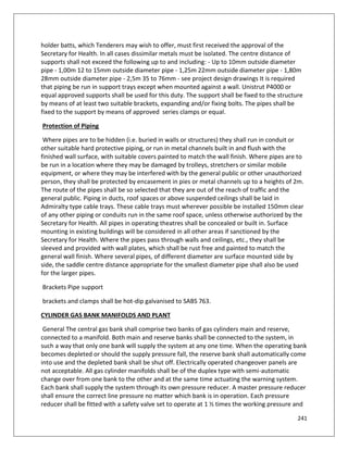 241
holder batts, which Tenderers may wish to offer, must first received the approval of the
Secretary for Health. In all cases dissimilar metals must be isolated. The centre distance of
supports shall not exceed the following up to and including: - Up to 10mm outside diameter
pipe - 1,00m 12 to 15mm outside diameter pipe - 1,25m 22mm outside diameter pipe - 1,80m
28mm outside diameter pipe - 2,5m 35 to 76mm - see project design drawings It is required
that piping be run in support trays except when mounted against a wall. Unistrut P4000 or
equal approved supports shall be used for this duty. The support shall be fixed to the structure
by means of at least two suitable brackets, expanding and/or fixing bolts. The pipes shall be
fixed to the support by means of approved series clamps or equal.
Protection of Piping
Where pipes are to be hidden (i.e. buried in walls or structures) they shall run in conduit or
other suitable hard protective piping, or run in metal channels built in and flush with the
finished wall surface, with suitable covers painted to match the wall finish. Where pipes are to
be run in a location where they may be damaged by trolleys, stretchers or similar mobile
equipment, or where they may be interfered with by the general public or other unauthorized
person, they shall be protected by encasement in pies or metal channels up to a heights of 2m.
The route of the pipes shall be so selected that they are out of the reach of traffic and the
general public. Piping in ducts, roof spaces or above suspended ceilings shall be laid in
Admiralty type cable trays. These cable trays must wherever possible be installed 150mm clear
of any other piping or conduits run in the same roof space, unless otherwise authorized by the
Secretary for Health. All pipes in operating theatres shall be concealed or built in. Surface
mounting in existing buildings will be considered in all other areas if sanctioned by the
Secretary for Health. Where the pipes pass through walls and ceilings, etc., they shall be
sleeved and provided with wall plates, which shall be rust free and painted to match the
general wall finish. Where several pipes, of different diameter are surface mounted side by
side, the saddle centre distance appropriate for the smallest diameter pipe shall also be used
for the larger pipes.
Brackets Pipe support
brackets and clamps shall be hot-dip galvanised to SABS 763.
CYLINDER GAS BANK MANIFOLDS AND PLANT
General The central gas bank shall comprise two banks of gas cylinders main and reserve,
connected to a manifold. Both main and reserve banks shall be connected to the system, in
such a way that only one bank will supply the system at any one time. When the operating bank
becomes depleted or should the supply pressure fall, the reserve bank shall automatically come
into use and the depleted bank shall be shut off. Electrically operated changeover panels are
not acceptable. All gas cylinder manifolds shall be of the duplex type with semi-automatic
change over from one bank to the other and at the same time actuating the warning system.
Each bank shall supply the system through its own pressure reducer. A master pressure reducer
shall ensure the correct line pressure no matter which bank is in operation. Each pressure
reducer shall be fitted with a safety valve set to operate at 1 ½ times the working pressure and
 