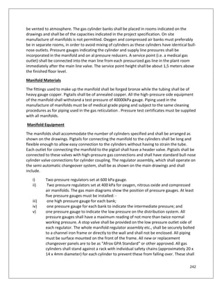 242
be vented to atmosphere. The gas cylinder banks shall be placed in rooms indicated on the
drawings and shall be of the capacities indicated in the project specification. On site
manufacture of manifolds is not permitted. Oxygen and compressed air banks must preferably
be in separate rooms, in order to avoid mixing of cylinders as these cylinders have identical bull-
nose outlets. Pressure gauges indicating the cylinder and supply line pressures shall be
incorporated in the manifold and on al pressure reducers. A service point (i.e. a medical gas
outlet) shall be connected into the man line from each pressurized gas line in the plant room
immediately after the main line valve. The service point height shall be about 1,5 meters above
the finished floor level.
Manifold Materials
The fittings used to make up the manifold shall be forged bronze while the tubing shall be of
heavy gauge copper. Pigtails shall be of annealed copper. All the high-pressure side equipment
of the manifold shall withstand a test pressure of 40000kPa gauge. Piping used in the
manufacture of manifolds must be of medical grade piping and subject to the same cleaning
procedures as for piping used in the gas reticulation . Pressure test certificates must be supplied
with all manifolds.
Manifold Equipment
The manifolds shall accommodate the number of cylinders specified and shall be arranged as
shown on the drawings. Pigtails for connecting the manifold to the cylinders shall be long and
flexible enough to allow easy connection to the cylinders without having to strain the tube.
Each outlet for connecting the manifold to the pigtail shall have a header valve. Pigtails shall be
connected to these valves with high-pressure gas connections and shall have standard bull-nose
cylinder valve connections for cylinder coupling. The regulator assembly, which shall operate on
the semi-automatic changeover system, shall be as shown on the main drawings and shall
include.
i) Two pressure regulators set at 600 kPa gauge.
ii) Two pressure regulators set at 400 kPa for oxygen, nitrous oxide and compressed
air manifolds. The gas main diagrams show the position of pressure gauges. At least
five pressure gauges must be installed: -
iii) one high pressure gauge for each bank;
iv) one pressure gauge for each bank to indicate the intermediate pressure; and
v) one pressure gauge to indicate the low pressure on the distribution system. All
pressure gauges shall have a maximum reading of not more than twice normal
working pressure. A stop valve shall be provided on the low pressure outlet side of
each regulator. The whole manifold regulator assembly etc., shall be securely bolted
to a channel iron frame or directly to the wall and shall not be enclosed. All piping
must be surface mounted on the front of the frame. All new or replacement
changeover panels are to be as “Afrox GPA Standard” or other approved. All gas
cylinders shall stand against a rack with individual safety chains (approximately 20 x
14 x 4mm diameter) for each cylinder to prevent these from falling over. These shall
 