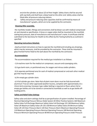 243
encircle the cylinders at about 2/3 of their height. Safety chains shall be secured
with eye bolts and shall have a deep hood on the other end. Safety valves shall be
fitted after all pressure reducing stations.
vi) Safety and pressure reducing valve capacities shall be confirmed by means of
manufacturer’s graphs, which are to be supplied by the contractor.
Cleaning After assembly,
the manifold, header, fittings and connections shall be blown out with medical compressed
air and cleaned as specification. A brass or copper plate shall be mounted on the manifold,
stating test pressure, date of manufacture and manufacturer’s name. A certificate shall be
submitted to the Secretary for Health to this effect by the Testing Authority as outlined in
specified
Operating Instructions Detailed,
clearly printed instructions on how to operate the manifold and including any drawings,
which may be necessary, shall be provided by the contractor. These shall be mounted in
glass fronted frames fixed to the wall above the manifold by the contractor.
Accommodation
The accommodation required for the medical gas installation is as follows:
- i) A machine room for the medical air compressor, vacuum and scavenging units.
ii) A gas bank room, or partitioned area, for oxygen and nitrous oxide cylinders.
iii) A separate partitioned area for each of medical compressed air and each other medical
gas that may be required.
iv) An empty gas cylinder store.
v) A full cylinder gas store. Note that all plant room doors must be fully louvred with
aluminium Trox (or other approved) weather louvres, complete with approximately 15 x
15mm bird screening. Conveyor type rubber belting is required on floors where full or
empty gas bottles are to be stored or connected to manifolds as well as at gas bottle off-
loading points.
Safety and Relief Valve Settings
Safety valve and alarm settings shall be as perspecfication of system installed. Percentage of
Nominal Operating Pressure Nitrous Oxide System All Other Positive Systems 160 Maximum
Safety Valve Full Discharge Maximum Safety Valve Full Discharge 155 140 Maximum Safety
Valve Lift Maximum Safety Valve Lift 135 130 Minimum Safety Valve Lift Minimum Safety
Valve Lift 125 Over Pressure Alarm 120 Over Pressure Alarm Maximum Operating Pressure
110 Maximum Operating Pressure Nominal Operating Pressure 100 Nominal Operating
Pressure Minimum Operating Pressure 90 Minimum Operating Pressure Under Pressure
 