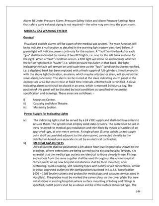 244
Alarm 80 Under Pressure Alarm .Pressure Safety Valve and Alarm Pressure Settings Note
that safety valve exhaust piping is not required – the valve may vent into the plant room.
MEDICAL GAS WARNING SYSTEM
General
Visual and audible alarms will be a part of the medical gas system. The main function will
be to indicate a malfunction as detailed in the warning light system described below. A
green light will indicate power continuity for the system. A “fault” on the banks for each
“gas” shall be indicated by means of two RED lights, i.e. one for the left bank and one for
the right. When a “fault” condition occurs, a RED light will come on and indicate whether
the left or right bank is “faulty”, i.e. when pressure has fallen in that bank. The light
indicating the fault will remain on until such time as the “fault” condition has been rectified,
i.e. a depleted bank has been replaced with a fresh supply of full cylinders. Simultaneously
with the above light indication, an alarm, which may be a buzzer or siren, will sound at the
slave alarm panel only. The alarm can be muted at the slave indicating alarm panel in the
appropriate area, but must recur at fixed time intervals until the fault is rectified. A slave
indicating alarm panel shall be placed in an area, which is manned 24 hours a day. The
position of this panel will be dictated by local conditions as specified in the project
specification and drawings. These areas are as follows: -
i) Reception Centre.
ii) Casualty and Main Theatre.
iii) Maternity Section.
Power Supply for Indicating Lights
iv) The indicating lights shall be served by a 24 V DC supply and shall not have relays to
actuate them. The system shall employ solid state circuitry. The cable shall be laid in
trays reserved for medical gas installation and then fixed by means of saddles of an
approved type, at one metre centres. A single phase 15 amp switch socket supply
point shall be provided adjacent to the alarm panel, connected directly to the
distribution board on a separate circuit by an electrical contractor.
v) MEDICAL GAS OUTLETS
All wall outlets shall be positioned 1,5m above floor level in positions shown on the
drawings. Where extensions are being carried out to existing hospital layouts, it is
essential that the medical gas outlets are identical to those already in use. Fittings
and outlets from the same supplier shall be used throughout the entire hospital.
Outlet points on all new hospital installations shall be flush mounted, non-
protruding, quick coupling, self-isolating types with safety keyed connections, similar
or equal approved outlets to the configurations outlined in S.A.B.S. Specification
1409 – 1986 (outlet sockets and probes for medical gas and vacuum services used in
Hospitals). The probes must be marked the same colour as the cover plate. For new
installations in existing hospitals where surface mounting of tubing and fittings is
specified, outlet points shall be as above and be of the surface mounted type. The
 