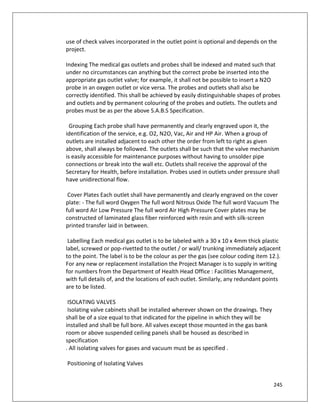 245
use of check valves incorporated in the outlet point is optional and depends on the
project.
Indexing The medical gas outlets and probes shall be indexed and mated such that
under no circumstances can anything but the correct probe be inserted into the
appropriate gas outlet valve; for example, it shall not be possible to insert a N2O
probe in an oxygen outlet or vice versa. The probes and outlets shall also be
correctly identified. This shall be achieved by easily distinguishable shapes of probes
and outlets and by permanent colouring of the probes and outlets. The outlets and
probes must be as per the above S.A.B.S Specification.
Grouping Each probe shall have permanently and clearly engraved upon it, the
identification of the service, e.g. O2, N2O, Vac, Air and HP Air. When a group of
outlets are installed adjacent to each other the order from left to right as given
above, shall always be followed. The outlets shall be such that the valve mechanism
is easily accessible for maintenance purposes without having to unsolder pipe
connections or break into the wall etc. Outlets shall receive the approval of the
Secretary for Health, before installation. Probes used in outlets under pressure shall
have unidirectional flow.
Cover Plates Each outlet shall have permanently and clearly engraved on the cover
plate: - The full word Oxygen The full word Nitrous Oxide The full word Vacuum The
full word Air Low Pressure The full word Air High Pressure Cover plates may be
constructed of laminated glass fiber reinforced with resin and with silk-screen
printed transfer laid in between.
Labelling Each medical gas outlet is to be labeled with a 30 x 10 x 4mm thick plastic
label, screwed or pop-rivetted to the outlet / or wall/ trunking immediately adjacent
to the point. The label is to be the colour as per the gas (see colour coding item 12.).
For any new or replacement installation the Project Manager is to supply in writing
for numbers from the Department of Health Head Office : Facilities Management,
with full details of, and the locations of each outlet. Similarly, any redundant points
are to be listed.
ISOLATING VALVES
Isolating valve cabinets shall be installed wherever shown on the drawings. They
shall be of a size equal to that indicated for the pipeline in which they will be
installed and shall be full bore. All valves except those mounted in the gas bank
room or above suspended ceiling panels shall be housed as described in
specification
. All isolating valves for gases and vacuum must be as specified .
Positioning of Isolating Valves
 