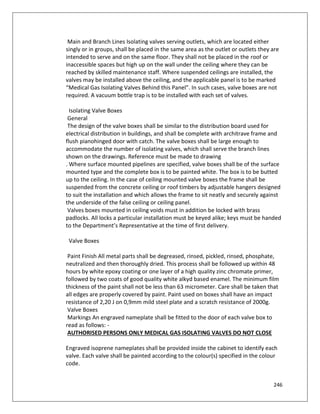 246
Main and Branch Lines Isolating valves serving outlets, which are located either
singly or in groups, shall be placed in the same area as the outlet or outlets they are
intended to serve and on the same floor. They shall not be placed in the roof or
inaccessible spaces but high up on the wall under the ceiling where they can be
reached by skilled maintenance staff. Where suspended ceilings are installed, the
valves may be installed above the ceiling, and the applicable panel is to be marked
“Medical Gas Isolating Valves Behind this Panel”. In such cases, valve boxes are not
required. A vacuum bottle trap is to be installed with each set of valves.
Isolating Valve Boxes
General
The design of the valve boxes shall be similar to the distribution board used for
electrical distribution in buildings, and shall be complete with architrave frame and
flush pianohinged door with catch. The valve boxes shall be large enough to
accommodate the number of isolating valves, which shall serve the branch lines
shown on the drawings. Reference must be made to drawing
. Where surface mounted pipelines are specified, valve boxes shall be of the surface
mounted type and the complete box is to be painted white. The box is to be butted
up to the ceiling. In the case of ceiling mounted valve boxes the frame shall be
suspended from the concrete ceiling or roof timbers by adjustable hangers designed
to suit the installation and which allows the frame to sit neatly and securely against
the underside of the false ceiling or ceiling panel.
Valves boxes mounted in ceiling voids must in addition be locked with brass
padlocks. All locks a particular installation must be keyed alike; keys must be handed
to the Department’s Representative at the time of first delivery.
Valve Boxes
Paint Finish All metal parts shall be degreased, rinsed, pickled, rinsed, phosphate,
neutralized and then thoroughly dried. This process shall be followed up within 48
hours by white epoxy coating or one layer of a high quality zinc chromate primer,
followed by two coats of good quality white alkyd based enamel. The minimum film
thickness of the paint shall not be less than 63 micrometer. Care shall be taken that
all edges are properly covered by paint. Paint used on boxes shall have an impact
resistance of 2,20 J on 0,9mm mild steel plate and a scratch resistance of 2000g.
Valve Boxes
Markings An engraved nameplate shall be fitted to the door of each valve box to
read as follows: -
AUTHORISED PERSONS ONLY MEDICAL GAS ISOLATING VALVES DO NOT CLOSE
Engraved isoprene nameplates shall be provided inside the cabinet to identify each
valve. Each valve shall be painted according to the colour(s) specified in the colour
code.
 