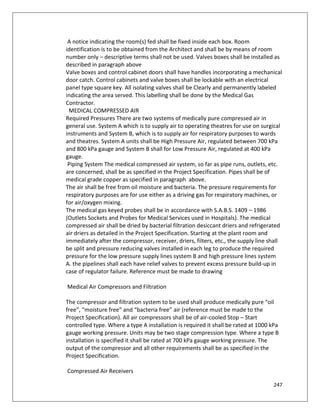 247
A notice indicating the room(s) fed shall be fixed inside each box. Room
identification is to be obtained from the Architect and shall be by means of room
number only – descriptive terms shall not be used. Valves boxes shall be installed as
described in paragraph above
Valve boxes and control cabinet doors shall have handles incorporating a mechanical
door catch. Control cabinets and valve boxes shall be lockable with an electrical
panel type square key. All isolating valves shall be Clearly and permanently labeled
indicating the area served. This labelling shall be done by the Medical Gas
Contractor.
MEDICAL COMPRESSED AIR
Required Pressures There are two systems of medically pure compressed air in
general use. System A which is to supply air to operating theatres for use on surgical
instruments and System B, which is to supply air for respiratory purposes to wards
and theatres. System A units shall be High Pressure Air, regulated between 700 kPa
and 800 kPa gauge and System B shall for Low Pressure Air, regulated at 400 kPa
gauge.
Piping System The medical compressed air system, so far as pipe runs, outlets, etc.
are concerned, shall be as specified in the Project Specification. Pipes shall be of
medical grade copper as specified in paragraph above.
The air shall be free from oil moisture and bacteria. The pressure requirements for
respiratory purposes are for use either as a driving gas for respiratory machines, or
for air/oxygen mixing.
The medical gas keyed probes shall be in accordance with S.A.B.S. 1409 – 1986
(Outlets Sockets and Probes for Medical Services used in Hospitals). The medical
compressed air shall be dried by bacterial filtration desiccant driers and refrigerated
air driers as detailed in the Project Specification. Starting at the plant room and
immediately after the compressor, receiver, driers, filters, etc., the supply line shall
be split and pressure reducing valves installed in each leg to produce the required
pressure for the low pressure supply lines system B and high pressure lines system
A. the pipelines shall each have relief valves to prevent excess pressure build-up in
case of regulator failure. Reference must be made to drawing
Medical Air Compressors and Filtration
The compressor and filtration system to be used shall produce medically pure “oil
free”, “moisture free” and “bacteria free” air (reference must be made to the
Project Specification). All air compressors shall be of air-cooled Stop – Start
controlled type. Where a type A installation is required it shall be rated at 1000 kPa
gauge working pressure. Units may be two stage compression type. Where a type B
installation is specified it shall be rated at 700 kPa gauge working pressure. The
output of the compressor and all other requirements shall be as specified in the
Project Specification.
Compressed Air Receivers
 