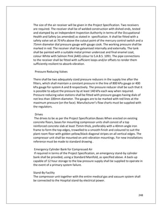 248
The size of the air receiver will be given in the Project Specification. Two receivers
are required. The receiver shall be of welded construction with dished ends, tested
and stamped by an Independent Inspection Authority in terms of the Occupational
Health and Safety (as amended) as stated in specification. It shall be fitted with a
safety valve set at 70 kPa above the cutout point of the mercury control switch and a
75mm diameter dial pressure gauge with gauge cook. The working pressure shall be
marked in red. The receiver shall be galvanised internally and externally. The tank
shall be painted with a suitable metal primer undercoat and final enamel coat,
colour White with Salmon Pink (A40) colour to S.A.B.S. 1091. The pipe connections
to the receiver shall be fitted with sufficient loops and/or offsets to render them
sufficiently resilient to absorb vibration.
Pressure Reducing Valves
There shall be two adequately sized pressure reducers in the supply line after the
filters, which shall maintain a constant pressure in the line of 800 kPa gauge or 400
kPa gauge for system A and B respectively. The pressure reducer shall be such that it
is possible to adjust the pressure by at least 140 kPa each way when required.
Pressure reducing valve stations shall be fitted with pressure gauges having dials of
not less than 100mm diameter. The gauges are to be marked with red lines at the
maximum pressure (on the face). Manufacturer’s flow charts must be supplied with
the regulators.
Drives
The drives to be as per the Project Specification.Bases When erected on existing
concrete floors, bases for mounting compressor units shall consist of a top
reinforced concrete slab at least 75mm thick, preferably with a 40mm angle iron
frame to form the top edges, trowelled to a smooth finish and coloured to suit the
plant room floor with golden yellow/black diagonal stripes on all vertical edges. The
compressor unit shall be mounted on anti-vibration mountings. For new installations
reference must be made to standard drawing .
Emergency Cylinder Bank for Compressed Air
If required in terms of the Project Specification, an emergency stand-by cylinder
bank shall be provided, using a Standard Manifold, as specified above. A back-up
capable of 12 hour storage to the low pressure supply shall be supplied to operate in
the event of a primary system failure.
Stand-By Facility
The compressor unit together with the entire medical gas and vacuum system shall
be connected to the Hospital stand-by electrical power.
 