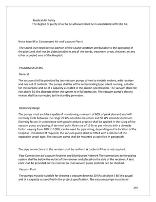 249
Medical Air Purity
The degree of purity of air to be achieved shall be in accordance with CKS 64.
Noise Level (For Compressed Air and Vacuum Plant)
The sound level shall be that portion of the sound spectrum attributable to the operation of
the plant and shall not be objectionable in any of the wards, treatment areas, theatres, or any
other occupied area of the Hospital.
VACUUM SYSTEMS
General
The vacuum shall be provided by two vacuum pumps driven by electric motors, with receiver
and one set of controls. The pumps shall be of the reciprocating type, silent running, suitable
for the purpose and be of a capacity as stated in the project specification. The vacuum shall not
rise above 50 kPa absolute when the system is in full operation. The vacuum pump’s electric
motors shall be connected to the standby generator.
Operating Range
The pumps must each be capable of maintaining a vacuum of 60% of peak demand and will
normally cycle between the range 20 kPa absolute maximum and 50 kPa absolute minimum.
Diversity factors in accordance with good standard practice shall be applied in the sizing of the
vacuum pump and piping. A terminal point flow rate of 15 litres per minute with a diversity
factor, varying from 20% to 100%, can be used for pipe sizing, depending on the location of the
Hospital. Installation If required, the vacuum pump shall be fitted with a silencer of the
expansion vessel type. The vacuum pump shall be mounted as specified in paragraph
The pipe connections to the receiver shall be resilient. A bacterial filter is not required.
Pipe Connections to Vacuum Receiver and Distribution Network The connections to the piping
system shall be below the outlet of the receiver and placed on the side of the receiver. A test
cock shall be provided on the receiver so that vacuum pump controls can be checked.
Vacuum Plant
The pumps must be suitable for drawing a vacuum down to 20 kPa absolute (-80 kPa gauge)
and of a capacity as specified in the project specification. The vacuum pumps must be air-
 