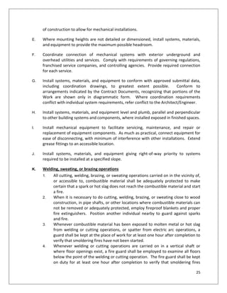 25
of construction to allow for mechanical installations.
E. Where mounting heights are not detailed or dimensioned, install systems, materials,
and equipment to provide the maximum possible headroom.
F. Coordinate connection of mechanical systems with exterior underground and
overhead utilities and services. Comply with requirements of governing regulations,
franchised service companies, and controlling agencies. Provide required connection
for each service.
G. Install systems, materials, and equipment to conform with approved submittal data,
including coordination drawings, to greatest extent possible. Conform to
arrangements indicated by the Contract Documents, recognizing that portions of the
Work are shown only in diagrammatic form. Where coordination requirements
conflict with individual system requirements, refer conflict to the Architect/Engineer.
H. Install systems, materials, and equipment level and plumb, parallel and perpendicular
to other building systems and components, where installed exposed in finished spaces.
I. Install mechanical equipment to facilitate servicing, maintenance, and repair or
replacement of equipment components. As much as practical, connect equipment for
ease of disconnecting, with minimum of interference with other installations. Extend
grease fittings to an accessible location.
J. Install systems, materials, and equipment giving right-of-way priority to systems
required to be installed at a specified slope.
K. Welding, sweating, or brazing operations
1. All cutting, welding, brazing, or sweating operations carried on in the vicinity of,
or accessible to, combustible material shall be adequately protected to make
certain that a spark or hot slag does not reach the combustible material and start
a fire.
2. When it is necessary to do cutting, welding, brazing, or sweating close to wood
construction, in pipe shafts, or other locations where combustible materials can
not be removed or adequately protected, employ fireproof blankets and proper
fire extinguishers. Position another individual nearby to guard against sparks
and fire.
3. Whenever combustible material has been exposed to molten metal or hot slag
from welding or cutting operations, or spatter from electric arc operations, a
guard shall be kept at the place of work for at least one hour after completion to
verify that smoldering fires have not been started.
4. Whenever welding or cutting operations are carried on in a vertical shaft or
where floor openings exist, a fire guard shall be employed to examine all floors
below the point of the welding or cutting operation. The fire guard shall be kept
on duty for at least one hour after completion to verify that smoldering fires
 