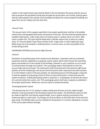 250
cooled. A soft seated check valve shall be fitted in the line between the pump and the vacuum
tank to prevent the possibility of leak back through the pump when not running. Exhaust gases
shall be safely piped to the outside of the building and above the nearest adjacent building and
away from any air intakes (not less than 6m).
Vacuum Tank
The vacuum tank, of the capacity specified in the project specification shall be of all welded
construction and equipped with pump connections at the top. The tank shall be painted with a
suitable metal primer, under coast and in all enamel coat in a yellow colour to S.A.B.S. 1091
colour number C67. The tank shall be fitted with a 100 kPa rupture disc in place of a safety
valve. 9.7 Vacuum Bottle Traps These shall be of the single valve, or other approved, type.
Bottle traps are to be located in visible positions in service areas, as close as possible to the
area(s) being served.
CAVENGING SYSTEMS (Low Vacuum High Volume)
General
Exhalation of anesthetic gases from closed circuit absorbers, respirators and any anesthetic
equipment shall be subjected to a separate suction system which shall remove the anesthetic
gases and exhaled air to the outside of the building, released in such a position so as to avoid
re-contamination through recirculation. The scavenging system shall operate on the low
vacuum high volume principle. The outlet point shall be positioned at the extreme right-hand
position of all the medical gas and vacuum terminal points when required to be wall mounted
or on the bottom surface of the gas pendant. An operating pressure of 6 kPa gauge is required.
It shall be capable of evacuating a least 25 ℓ/min at each outlet point. It shall overcome the
system resistance. A dedicated piping system is required i.e. scavenging is to be done by means
of a central turbine fan suction unit. The scavenging system shall have a capacity as detailed in
the project specification. Reference must be made to standard drawing
Scavenging System Layout
The ducting may be in P.V.C piping or copper tubing and all joints must be sealed airtight.
Dampers must be provided in the ducting to balance the system. The distribution plenum shall
be made of rigid PVC and shall be sealed airtight. Such a system shall be connected to the
theatre pendant or wall outlet. The fittings are all to be 30mm to ISO 5356 with 12mm terminal
pipe sizing. The flexible tube must be installed on the pendant in a manner allowing for removal
of the access plate without damage.
 