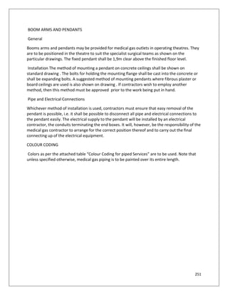 251
BOOM ARMS AND PENDANTS
General
Booms arms and pendants may be provided for medical gas outlets in operating theatres. They
are to be positioned in the theatre to suit the specialist surgical teams as shown on the
particular drawings. The fixed pendant shall be 1,9m clear above the finished floor level.
Installation The method of mounting a pendant on concrete ceilings shall be shown on
standard drawing . The bolts for holding the mounting flange shall be cast into the concrete or
shall be expanding bolts. A suggested method of mounting pendants where fibrous plaster or
board ceilings are used is also shown on drawing . If contractors wish to employ another
method, then this method must be approved prior to the work being put in hand.
Pipe and Electrical Connections
Whichever method of installation is used, contractors must ensure that easy removal of the
pendant is possible, i.e. it shall be possible to disconnect all pipe and electrical connections to
the pendant easily. The electrical supply to the pendant will be installed by an electrical
contractor, the conduits terminating the end boxes. It will, however, be the responsibility of the
medical gas contractor to arrange for the correct position thereof and to carry out the final
connecting up of the electrical equipment.
COLOUR CODING
Colors as per the attached table “Colour Coding for piped Services” are to be used. Note that
unless specified otherwise, medical gas piping is to be painted over its entire length.
 