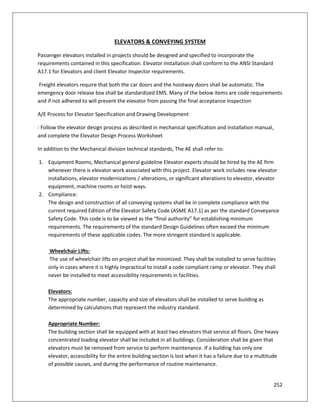 252
ELEVATORS & CONVEYING SYSTEM
Passenger elevators installed in projects should be designed and specified to incorporate the
requirements contained in this specification. Elevator installation shall conform to the ANSI Standard
A17.1 for Elevators and client Elevator Inspector requirements.
Freight elevators require that both the car doors and the hoistway doors shall be automatic. The
emergency door release box shall be standardized EMS. Many of the below items are code requirements
and if not adhered to will prevent the elevator from passing the final acceptance inspection
A/E Process for Elevator Specification and Drawing Development
: Follow the elevator design process as described in mechanical specification and installation manual,
and complete the Elevator Design Process Worksheet
In addition to the Mechanical division technical standards, The AE shall refer to:
1. Equipment Rooms, Mechanical general guideline Elevator experts should be hired by the AE firm
whenever there is elevator work associated with this project. Elevator work includes new elevator
installations, elevator modernizations / alterations, or significant alterations to elevator, elevator
equipment, machine rooms or hoist ways.
2. Compliance:
The design and construction of all conveying systems shall be in complete compliance with the
current required Edition of the Elevator Safety Code (ASME A17.1) as per the standard Conveyance
Safety Code. This code is to be viewed as the “final authority” for establishing minimum
requirements. The requirements of the standard Design Guidelines often exceed the minimum
requirements of these applicable codes. The more stringent standard is applicable.
Wheelchair Lifts:
The use of wheelchair lifts on project shall be minimized. They shall be installed to serve facilities
only in cases where it is highly impractical to install a code compliant ramp or elevator. They shall
never be installed to meet accessibility requirements in facilities.
Elevators:
The appropriate number, capacity and size of elevators shall be installed to serve building as
determined by calculations that represent the industry standard.
Appropriate Number:
The building section shall be equipped with at least two elevators that service all floors. One heavy
concentrated loading elevator shall be included in all buildings. Consideration shall be given that
elevators must be removed from service to perform maintenance. If a building has only one
elevator, accessibility for the entire building section is lost when it has a failure due to a multitude
of possible causes, and during the performance of routine maintenance.
 