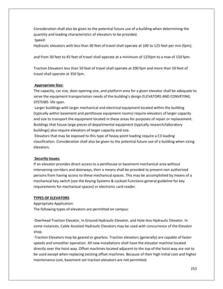 253
Consideration shall also be given to the potential future use of a building when determining the
quantity and loading characteristics of elevators to be provided.
Speed:
Hydraulic elevators with less than 30 feet of travel shall operate at 100 to 125 feet per min (fpm);
and from 30 feet to 45 feet of travel shall operate at a minimum of 125fpm to a max of 150 fpm.
Traction Elevators less than 50 feet of travel shall operate at 200 fpm and more than 50 feet of
travel shall operate at 350 fpm.
Appropriate Size:
The capacity, car size, door opening size, and platform area for a given elevator shall be adequate to
serve the equipment transportation needs of the building’s design ELEVATORS AND CONVEYING
SYSTEMS life span.
Larger buildings with larger mechanical and electrical equipment located within the building
(typically within basement and penthouse equipment rooms) require elevators of larger capacity
and size to transport the equipment located in these areas for purposes of repair or replacement.
Buildings that house large pieces of departmental equipment (typically research/laboratory
buildings) also require elevators of larger capacity and size.
Elevators that may be exposed to this type of heavy point loading require a C3 loading
classification. Consideration shall also be given to the potential future use of a building when sizing
elevators.
Security Issues:
If an elevator provides direct access to a penthouse or basement mechanical area without
intervening corridors and doorways, then a means shall be provided to prevent non authorized
persons from having access to these mechanical spaces. This may be accomplished by means of a
mechanical key switch (see the Keying Systems & Lockset Functions general guideline for key
requirements for mechanical spaces) or electronic card reader.
TYPES OF ELEVATORS
Appropriate Application:
The following types of elevators are permitted on campus:
Overhead Traction Elevator, In Ground Hydraulic Elevator, and Hole-less Hydraulic Elevator. In
some instances, Cable Assisted Hydraulic Elevators may be used with concurrence of the Elevator
shop.
Traction Elevators may be geared or gearless. Traction elevators (generally) are capable of faster
speeds and smoother operation. All new installations shall have the elevator machine located
directly over the hoist way. Offset machines located adjacent to the top of the hoist way are not to
be used except when replacing existing offset machines. Because of their high initial cost and higher
maintenance cost, basement set traction elevators are not permitted.
 