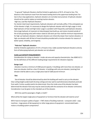 254
“In-ground” Hydraulic Elevators shall be limited to applications of 45 ft. of travel or less. This
distance is the maximum travel from the lowest landing level to the uppermost landing level. For
two to four-stop applications, hydraulic elevators are normally most practical. A hydraulic elevator
should not be used to replace an existing traction elevator.
High Use, Low Rise Hydraulic Elevators:
For shorter total travel requirements, hydraulic elevators will normally suffice. If the anticipated use
of the elevator is high, it is necessary to design the hydraulic elevator with the high usage in mind.
High hydraulic oil heat and high motor usage is a problem with frequently used hydraulic elevators.
Extra-large hydraulic oil reservoirs to help dissipate heat build-up, and motors located outside of
the oil (dry pumping units) with motors rated at 120 starts per hour shall be minimum requirements
for high use hydraulic elevators. Hydraulic elevators are inherently slower than traction elevators. A
high use elevator with 40 feet of travel should be provided with a traction elevator for reasons of
better speed, reliability, and longevity.
“Hole-less” Hydraulic elevators
shall be limited to applications of 15 ft. of travel or less. Cable-assisted Hydraulic Elevators and any
form of telescoping hydraulic jack elevator are not allowed.
CLASS and CAPACITY REQUIREMENTS
Considerations for sizing an elevator—inside cab area and capacity characteristics. See ASME A17.1
for the definitions of the different loading design requirements for elevators Capacity:
Design Load
elevators must be a minimum of 2500-pound capacity. In buildings with more than one elevator, at
least one elevator shall be a class C3 elevator. In buildings with only one elevator, (existing) that
elevator shall be able to carry a single piece load of 1500-pound minimum
Size:
Size of elevator should be determined by what the building will need to carry on the elevator.
Clear ceiling height (underneath the drop ceiling) and clear wall-to-wall dimensions (handrails protrude
from walls 2 inches usually) need to be determined. Once the inside area of the elevator has been
determined the elevator hoist way may be sized (Usually with the assistance of an elevator contractor).
Consideration must be given to the intended use of the elevator.
Will it be used for passengers, freight, or both?
What will be the largest single piece of equipment or furniture that the elevator will need to carry?
Will it have to transport: pallets of paper – 4’X8’ sheets of building materials – computers (tall) – copy
machines – large pieces of lab equipment or other large pieces of equipment- concentrated loads –
motors or building system components?.
 
