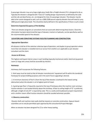 256
A passenger elevator may carry large single piece loads (like a freight elevator) if it is designed to do so.
Typically the elevator is designed with “Class C3” loading design requirements as defined by the code
and the cab and doorframes, etc. are designed for that of a passenger elevator. The elevator may be
able to be custom designed as well, such as a 1000-2500-pound capacity elevator that will need to carry
1800-pound single piece loads. This should be clearly defined in the specifications if there is such a need.
Determine Expected Occupancy of the Building:
There are elevator programs or consultants that can assist with determining these factors. Once this
information has been determined the type of elevator, traction or hydraulic, can be specified as well as
the recommended speed of the elevator.
ELEVATORS AND CONVEYING SYSTEMS FACILITIES PLANNING AND CONSTRUCTION:
Appropriate Operation:
All elevators shall be of the selective collective type of operation, and duplex or group operation where
more than one elevator is installed next to or across from another as is applicable as per elevator
consultant and the client.
Access to All Areas:
The highest and lowest interior areas in each building (typically mechanical and/or electrical equipment
rooms or large attic areas) shall be accessible by elevator.
Hoistways:
Hoistways shall incorporate the following features:
1. Hoist ways must be sized so that all elevator manufacturers’ equipment will fit within the standered
hoistways for project bidding purposes and in the event future upgrading is desired.
2. A minimum clearance of five ft. (from the top of the elevator crosshead to the lowest ceiling
obstruction) when the elevator is at its highest point of travel.
3. A grating type floor is frequently required at the top of hoistways when the machine room serving a
traction elevator is not located directly above the hoistway. A floor to ceiling height of 72” is preferred,
although a height of only 54” is required by code. This is a costly and troublesome project requirement
and is another reason offset traction elevators should be avoided whenever possible.
4. Masonry construction:
Elevator shaft and machine room walls shall be masonry or concrete construction. Gypsum board
assemblies are to only be permitted upon approval by the consultant & Project Manager.
When an elevator has been designed for C3 or other heavy loading,
 
