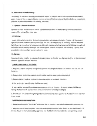 258
10. Ventilation of the Hoistway:
“Hoistways of elevators shall be provided with means to prevent the accumulation of smoke and hot
gases in case of fire as required by the current version ofthe International Building Code. An exception is
possible as per code to delete this venting, See code.
11. Sprayed-On Fiber Insulation:
Sprayed-on fiber insulation shall not be applied to any surface of the hoist way walls to achieve the
required fire rating of the hoist way.
12. Lighting:
Locate light switch and other devices in coordination with elevator installer. Provide a 4’ fluorescent
light fixture with electronic ballast, wire cage and two T-8 lamps at top of hoistway. Provide the same
light fixture at every level of hoistway and at the pit. Include switching to control all lights at every level.
Provide a switch at every landing in the hoistway that controls all lights in the hoistway. Lighting shall
provide the minimum light levels required by code.
13. Signage:
Require elevator installer to provide all signage related to elevator use. Signage shall be of stainless steel
or other approved durable material.
CONTROL AND SIGNAL FEATURES:
1. Require LED-type lamps for all signal equipment including hall and car call buttons and hall and car
lanterns.
2. Require door protective edges to be infrared array type. approved or equivalent.
3. Require battery back-up emergency lowering option on hydraulic elevators.
4. Fire service key identification shall be approved.
5. Spare wiring required from elevator equipment room to elevator cab for security and CCTV use.
Wiring shall consist of: approved. six conductor shielded twisted pair (18 ga.).
6. Provide cut-out control for lighting and cab ventilation, to allow systems to shut down when elevator
is not in use.
EMERGENCY COMMUNICATION:
1. Elevator will provide “ring-down” telephone line to elevator controller in elevator equipment room.
2. Require that an ADA-compliant hand-free emergency communication device be installed in each cab.
Device should be manufactured by approved and shall be flush-mounted in the car operating panel.
 