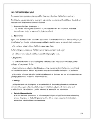259
NON-PROPRIETARY EQUIPMENT
The elevator control equipment proposed for the project identified shall be Non-Proprietary.
The following provisions comprise a warranty representing compliance with established standards for
specification of Serviceability and Maintainability:
1. Equipment Purchase Unrestricted –
2. Any elevator company shall be allowed to purchase and install this equipment. Permitted
controllers are limited to approved by design consultant
3. Spare Parts:
Spare parts shall be available for sale for replacement or stock to be maintained at the building site, or
the offices of any elevator contractor designated by the building owner to maintain their equipment.
a. No exchange-only provisions shall limit any parts purchase.
b. No building owner approval shall be required to processing any parts order.
c. A published price list shall establish reasonable list pricing for parts.
4. Diagnostics :
The control system shall be provided together with all available diagnostic tool functions, either
onboard or in a separate device.
a. Such maintenance, adjustment and troubleshooting device or system shall provide unrestricted
access to all parameters, levels of adjustment, and flags necessary for maintenance of equipment.
b. No expiring software, degrading operation, or key shall be accepted. Any lost or damaged tool shall
promptly be replaced or repaired at reasonable cost.
5. Training:
Factory and/or on-site training shall be available from the original equipment manufacturer for
enrollment by anyone who wishes to learn about installation, adjustment, maintenance and
troubleshooting the equipment. Training fees shall be reasonable and appropriate.
6 Technical Support Hotline :
A technical support hotline shall be provided by the original equipment manufacturer whereby
anyone designated by the building owner shall be able to obtain assistance for installation,
adjustment, maintenance or troubleshooting.
 