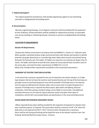 260
7. Engineering Support:
The original equipment manufacturer shall provide engineering support to any maintaining
contractor so designated by the building owner.
8. Documentation:
Manuals, engineering drawings, circuit diagrams and prints shall be provided with the equipment
at time of delivery. All documentation shall be available for replacement purchase, at reasonable
cost, by any installing or maintaining elevator contractor or persons so designated by the building
owner.
ELEVATOR PIT REQUIREMENTS
Elevator Pit Requirements:
Elevator pits shall be constructed in accordance with and ASMEA17.1, Section 2.2. Hydraulic Jacks:
When possible, coordinate location of geo-technical test bore with elevator jack location to identify
potential sub-grade obstructions or unusually high water tables which may be encountered during
boring for the hydraulic jack. Pitt Ladder: Pit ladders are required in any elevator pit deeper than 35
inches. The ladder shall extend at least 48 inches above the access doorsill level, be within reach of
the access door, and meet the other requirements of ASME A17.1 2.2.4.2
[Note to AE: Provide written requirements and details in the construction documents.]
BASEMENT SET ELECTRIC TRACTION ELEVATORS:
In the event that a variance is granted for the use of a basement set traction elevator, or if cable
type elevators that do not have the machine room located directly over the top of the hoist way are
provided, access to overhead equipment must still be provided. If full body entry is not required
into this space (as defined by the elevator code), only an access door to inspect the governor is
required. If full body entry is required into these spaces, light switch and lighting, electrical
receptacles, metal floor grating, standard railings, access ladder to access door, and additional
overhead clearances are all required. Special attention needs to be given these types of
installations, and the A/E must provide details and specifications in the constructiondocuments.
ACCESS DOOR FOR OVERHEAD MACHINERY SPACES:
(When required) Access doors shall be provided for the inspection of equipment in elevator hoist
way “machinery spaces” as required. The access doors shall be a minimum of 24” x 24” when full
body entry is not required and 29.5” x 29.5” minimum when full body entry is necessary.
Doors shall be self-closing and locking and be keyed the same as the elevator machine room. See
Drawing Overhead Machinery Space Access - Variance.
 