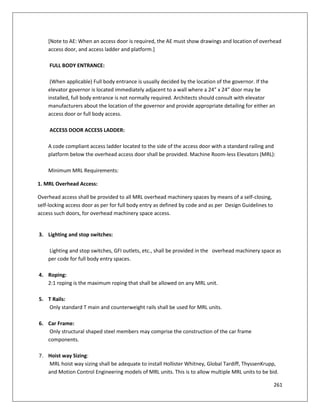 261
[Note to AE: When an access door is required, the AE must show drawings and location of overhead
access door, and access ladder and platform.]
FULL BODY ENTRANCE:
(When applicable) Full body entrance is usually decided by the location of the governor. If the
elevator governor is located immediately adjacent to a wall where a 24” x 24” door may be
installed, full body entrance is not normally required. Architects should consult with elevator
manufacturers about the location of the governor and provide appropriate detailing for either an
access door or full body access.
ACCESS DOOR ACCESS LADDER:
A code compliant access ladder located to the side of the access door with a standard railing and
platform below the overhead access door shall be provided. Machine Room-less Elevators (MRL):
Minimum MRL Requirements:
1. MRL Overhead Access:
Overhead access shall be provided to all MRL overhead machinery spaces by means of a self-closing,
self-locking access door as per for full body entry as defined by code and as per Design Guidelines to
access such doors, for overhead machinery space access.
3. Lighting and stop switches:
Lighting and stop switches, GFI outlets, etc., shall be provided in the overhead machinery space as
per code for full body entry spaces.
4. Roping:
2:1 roping is the maximum roping that shall be allowed on any MRL unit.
5. T Rails:
Only standard T main and counterweight rails shall be used for MRL units.
6. Car Frame:
Only structural shaped steel members may comprise the construction of the car frame
components.
7. Hoist way Sizing:
MRL hoist way sizing shall be adequate to install Hollister Whitney, Global Tardiff, ThyssenKrupp,
and Motion Control Engineering models of MRL units. This is to allow multiple MRL units to be bid.
 