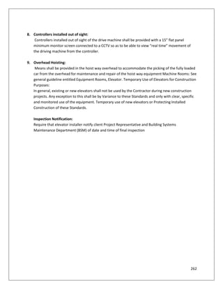 262
8. Controllers installed out of sight:
Controllers installed out of sight of the drive machine shall be provided with a 15” flat panel
minimum monitor screen connected to a CCTV so as to be able to view “real time” movement of
the driving machine from the controller.
9. Overhead Hoisting:
Means shall be provided in the hoist way overhead to accommodate the picking of the fully loaded
car from the overhead for maintenance and repair of the hoist way equipment Machine Rooms: See
general guideline entitled Equipment Rooms, Elevator. Temporary Use of Elevators for Construction
Purposes:
In general, existing or new elevators shall not be used by the Contractor during new construction
projects. Any exception to this shall be by Variance to these Standards and only with clear, specific
and monitored use of the equipment. Temporary use of new elevators or Protecting Installed
Construction of these Standards.
Inspection Notification:
Require that elevator installer notify client Project Representative and Building Systems
Maintenance Department (BSM) of date and time of final inspection
 