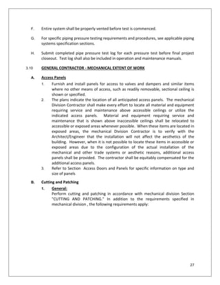 27
F. Entire system shall be properly vented before test is commenced.
G. For specific piping pressure testing requirements and procedures, see applicable piping
systems specification sections.
H. Submit completed pipe pressure test log for each pressure test before final project
closeout. Test log shall also be included in operation and maintenance manuals.
3.10 GENERAL CONTRACTOR - MECHANICAL EXTENT OF WORK
A. Access Panels
1. Furnish and install panels for access to valves and dampers and similar items
where no other means of access, such as readily removable, sectional ceiling is
shown or specified.
2. The plans indicate the location of all anticipated access panels. The mechanical
Division Contractor shall make every effort to locate all material and equipment
requiring service and maintenance above accessible ceilings or utilize the
indicated access panels. Material and equipment requiring service and
maintenance that is shown above inaccessible ceilings shall be relocated to
accessible or exposed areas whenever possible. When these items are located in
exposed areas, the mechanical Division Contractor is to verify with the
Architect/Engineer that the installation will not affect the aesthetics of the
building. However, when it is not possible to locate these items in accessible or
exposed areas due to the configuration of the actual installation of the
mechanical and other trade systems or aesthetic reasons, additional access
panels shall be provided. The contractor shall be equitably compensated for the
additional access panels.
3. Refer to Section Access Doors and Panels for specific information on type and
size of panels
B. Cutting and Patching
1. General:
Perform cutting and patching in accordance with mechanical division Section
"CUTTING AND PATCHING." In addition to the requirements specified in
mechanical division , the following requirements apply:
 