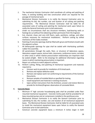 28
2. The mechanical division Contractor shall coordinate all cutting and patching of
holes, in existing building and new construction which are required for the
passage of mechanical work.
3. Mechanical Division Contractor is to notify the General Contractor prior to
submitting his bid, the number, size and location of all cutting and patching
requirements. The Mechanical Division Contractor shall be liable for all
associated costs of cutting and patching for mechanical work upon failure to
notify the General Contractor prior to bid submission.
4. Under no circumstances shall any structural members, load-bearing walls or
footings be cut without first obtaining written permission from the Engineer.
5. Cut, channel, chase and core drill floors, walls, partitions, ceilings, and other
surfaces necessary for mechanical installations. Perform cutting by skilled
mechanics of the trades involved.
6. Patching of concrete openings shall be filled with grout and finished smooth with
the adjacent surface.
7. All below-grade openings for pipe shall be sealed with interlocking synthetic
rubber line assembly.
8. All penetrations through the walls, floor, or structure of laboratory spaces,
laboratory support spaces, lecture halls, classrooms, conference rooms, corridors
or other areas in which relative pressurization relationships are important shall
be sealed airtight. Refer to the drawings for additional information regarding
rooms in which maintaining pressurization is important.
9. Repair cut surfaces to match adjacent surfaces.
10. Perform cutting, fitting, and patching of mechanical equipment and materials
required to:
a. Uncover work to provide for installation of ill-timed work.
b. Remove and replace defective work.
c. Remove and replace work not conforming to requirements of the Contract
Documents.
d. Remove samples of installed Work as specified for testing.
e. Install equipment and materials in existing structures.
f. Upon written instructions from the Architect, uncover and restore Work to
provide for Architect/Engineer observation of concealed Work.
C. Concrete Bases
1. Minimum 4" high concrete housekeeping pads shall be provided under floor
mounted mechanical equipment. Concrete inertia pads shall be provided for all
base-mounted pumps and air compressors installed in the penthouse area.
2. Mechanical Division Contractor is to notify the General Contractor prior to
submitting his bid, the number, size and location of all mechanical equipment
bases. The Mechanical Division Contractor shall be liable for all associated costs
to install the mechanical equipment bases upon failure to notify the General
Contractor prior to bid submission.
3. Construct concrete equipment bases a minimum 4 inches larger in both
 