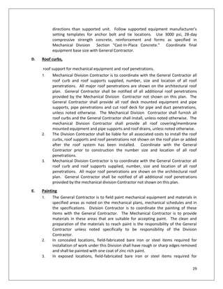 29
directions than supported unit. Follow supported equipment manufacturer's
setting templates for anchor bolt and tie locations. Use 3000 psi, 28-day
compressive strength concrete, reinforcement and forms as specified in
Mechanical Division Section "Cast-In-Place Concrete." Coordinate final
equipment base size with General Contractor.
D. Roof curbs,
roof support for mechanical equipment and roof penetrations.
1. Mechanical Division Contractor is to coordinate with the General Contractor all
roof curb and roof supports supplied, number, size and location of all roof
penetrations. All major roof penetrations are shown on the architectural roof
plan. General Contractor shall be notified of all additional roof penetrations
provided by the Mechanical Division Contractor not shown on this plan. The
General Contractor shall provide all roof deck mounted equipment and pipe
supports, pipe penetrations and cut roof deck for pipe and duct penetrations,
unless noted otherwise. The Mechanical Division Contractor shall furnish all
roof curbs and the General Contractor shall install, unless noted otherwise. The
mechanical Division Contractor shall provide all roof covering/membrane
mounted equipment and pipe supports and roof drains, unless noted otherwise.
2. The Division Contractor shall be liable for all associated costs to install the roof
curbs, roof supports and roof penetrations not shown on the roof plan or added
after the roof system has been installed. Coordinate with the General
Contractor prior to construction the number size and location of all roof
penetrations.
3. Mechanical Division Contractor is to coordinate with the General Contractor all
roof curb and roof supports supplied, number, size and location of all roof
penetrations. All major roof penetrations are shown on the architectural roof
plan. General Contractor shall be notified of all additional roof penetrations
provided by the mechanical division Contractor not shown on this plan.
E. Painting
1. The General Contractor is to field paint mechanical equipment and materials in
specified areas as noted on the mechanical plans, mechanical schedules and in
the specifications. Division Contractor is to coordinate the painting of these
items with the General Contractor. The Mechanical Contractor is to provide
materials in these areas that are suitable for accepting paint. The clean and
preparation of the materials to reach paint is the responsibility of the General
Contractor unless noted specifically to be responsibility of the Division
Contractor.
2. In concealed locations, field-fabricated bare iron or steel items required for
installation of work under this Division shall have rough or sharp edges removed
and shall be painted with one coat of zinc rich paint.
3. In exposed locations, field-fabricated bare iron or steel items required for
 