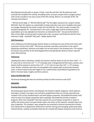 3
described previously) with no spaces. Finally, a last dot and then the file extension shall
conclude the complete file naming. A building name, acronym, project title or progress phase
shall not be included in any way as part of the file naming. Below is an example of the file
naming nomenclature
: “467123-A1.01.dwg” or “467123-SD2.01.pdf” The first digits represent the project number
(467123), then the hyphen as a placeholder to help make the name more readable and easier
to manage, followed by the sheet number (A1.01) (SD2.01). The sheet number includes the
discipline designator (A – Architectural) in this case a single digit used for Architectural but
expandable up to two alphabetical characters as indicated for (SD – Structural Demolition).
Next a three digit numerical sheet number with a dot, no spaces and finally the dot file name
extension (.dwg – AutoCAD® file) (.pdf – Adobe System File)
CAD Parameters
Units of Measure All CAD drawings shall be drawn in architectural units of feet and inches with
a precision not less than 1/64”. The format, precision and other conventions to be used in
displaying coordinates, distances and angles are set and saved in the drawing units. This system
of measure also pertains to the drawing geometry and appropriate distance values required
when dimensioning
Tolerances
Building floor plans, elevations, details and sections shall be shown at not less than 1/16” = 1’-
0” scale and no more than 1/2” = 1’-0” drawings scale. Enlarged partial floor plans, sections and
details shall be viewed at not less than 1/4" = 1’-0” and no more than 3/4" = 1’-0” drawing
scale. Details, schedules and risers are acceptable to be viewed with no particular drawing
scale. In these instances the text height of non-scaled entities shall follow the guidelines set
forth in the text styles, heights and fonts sections.
SCALE FACTER AND TEXT
All General drawing plan text size shall be printed out with minimum scale 3/32”
DRAWING
Drawing Description
All drawing plan layout entities including but not limited to details, diagrams, hatch patterns,
wall types, symbols, line types, text and other predefined entities are strictly required to be
created in the correct standard layers and with bylayer properties. All predefined entities shall
revert to layer 0 or bylayer properties when exploded. All predefined entities created in
programs other than AutoCAD® shall also requires the use of bylayer properties in order to
swiftly and easily convert misused vendor layers and colors to the required standard layer and
layer properties. The standard layer properties are essential to internal reproduction of plans
from department to department without the need for storing and managing vendor plot styles.
Similarly blocks, symbols and details shall also be created with bylayer properties and revert to
 