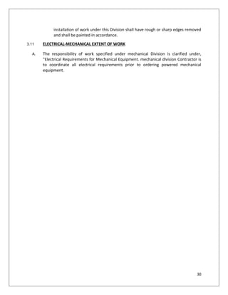 30
installation of work under this Division shall have rough or sharp edges removed
and shall be painted in accordance.
3.11 ELECTRICAL-MECHANICAL EXTENT OF WORK
A. The responsibility of work specified under mechanical Division is clarified under,
"Electrical Requirements for Mechanical Equipment. mechanical division Contractor is
to coordinate all electrical requirements prior to ordering powered mechanical
equipment.
 