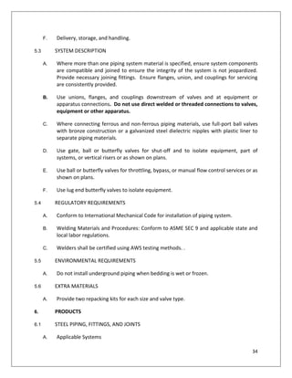 34
F. Delivery, storage, and handling.
5.3 SYSTEM DESCRIPTION
A. Where more than one piping system material is specified, ensure system components
are compatible and joined to ensure the integrity of the system is not jeopardized.
Provide necessary joining fittings. Ensure flanges, union, and couplings for servicing
are consistently provided.
B. Use unions, flanges, and couplings downstream of valves and at equipment or
apparatus connections. Do not use direct welded or threaded connections to valves,
equipment or other apparatus.
C. Where connecting ferrous and non-ferrous piping materials, use full-port ball valves
with bronze construction or a galvanized steel dielectric nipples with plastic liner to
separate piping materials.
D. Use gate, ball or butterfly valves for shut-off and to isolate equipment, part of
systems, or vertical risers or as shown on plans.
E. Use ball or butterfly valves for throttling, bypass, or manual flow control services or as
shown on plans.
F. Use lug end butterfly valves to isolate equipment.
5.4 REGULATORY REQUIREMENTS
A. Conform to International Mechanical Code for installation of piping system.
B. Welding Materials and Procedures: Conform to ASME SEC 9 and applicable state and
local labor regulations.
C. Welders shall be certified using AWS testing methods. .
5.5 ENVIRONMENTAL REQUIREMENTS
A. Do not install underground piping when bedding is wet or frozen.
5.6 EXTRA MATERIALS
A. Provide two repacking kits for each size and valve type.
6. PRODUCTS
6.1 STEEL PIPING, FITTINGS, AND JOINTS
A. Applicable Systems
 