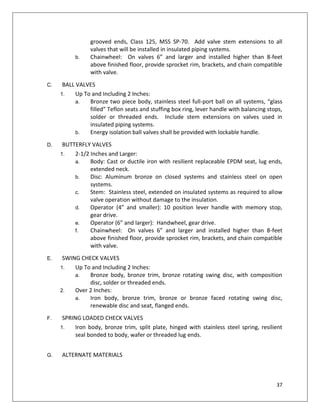 37
grooved ends, Class 125, MSS SP-70. Add valve stem extensions to all
valves that will be installed in insulated piping systems.
b. Chainwheel: On valves 6” and larger and installed higher than 8-feet
above finished floor, provide sprocket rim, brackets, and chain compatible
with valve.
C. BALL VALVES
1. Up To and Including 2 Inches:
a. Bronze two piece body, stainless steel full-port ball on all systems, “glass
filled” Teflon seats and stuffing box ring, lever handle with balancing stops,
solder or threaded ends. Include stem extensions on valves used in
insulated piping systems.
b. Energy isolation ball valves shall be provided with lockable handle.
D. BUTTERFLY VALVES
1. 2-1/2 Inches and Larger:
a. Body: Cast or ductile iron with resilient replaceable EPDM seat, lug ends,
extended neck.
b. Disc: Aluminum bronze on closed systems and stainless steel on open
systems.
c. Stem: Stainless steel, extended on insulated systems as required to allow
valve operation without damage to the insulation.
d. Operator (4” and smaller): 10 position lever handle with memory stop,
gear drive.
e. Operator (6” and larger): Handwheel, gear drive.
f. Chainwheel: On valves 6” and larger and installed higher than 8-feet
above finished floor, provide sprocket rim, brackets, and chain compatible
with valve.
E. SWING CHECK VALVES
1. Up To and Including 2 Inches:
a. Bronze body, bronze trim, bronze rotating swing disc, with composition
disc, solder or threaded ends.
2. Over 2 Inches:
a. Iron body, bronze trim, bronze or bronze faced rotating swing disc,
renewable disc and seat, flanged ends.
F. SPRING LOADED CHECK VALVES
1. Iron body, bronze trim, split plate, hinged with stainless steel spring, resilient
seal bonded to body, wafer or threaded lug ends.
G. ALTERNATE MATERIALS
 