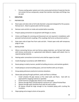38
1. Process cooling water systems are to be constructed entirely of materials that do
not contain ferrous compounds, except that stainless steel pipe and fittings may
be used.
7. EXECUTION
7.1 PREPARATION
A. Ream pipe and tube ends to full inside diameter using tools designed for this purpose.
Remove burrs. Bevel or groove plain end ferrous pipe.
B. Remove scale and dirt on inside and outside before assembly.
C. Prepare piping connections to equipment with flanges or unions.
D. Unions and flanges for servicing and disconnect are not required in installations with
grooved mechanical joint couplings. (The couplings shall serve as disconnect points.)
E. Keep open ends of pipe free from scale and dirt. Protect open ends with temporary
plugs or caps.
7.2 INSTALLATION
A. Where connecting ferrous and non-ferrous piping materials, use full-port ball valves
with bronze construction or a galvanized steel dielectric nipples with plastic liner to
separate piping materials.
B. Heating water connections to terminal units shall be copper (no steel).
C. Install all piping in accordance with ASME B31.9.
D. Route piping in orderly manner, parallel to building structure, and maintain gradient.
E. Install piping to conserve building space, and not interfere with use of space.
F. Group piping whenever practical at common elevations.
G. Sleeve pipe passing through partitions, walls and floors as follows:
1. Install schedule 40 pipe sleeves at fire rated walls and floors. Seal with UL
approved fire stopping material as specified
2. Install minimum 18 gage pipe sleeves at non rated walls.
3. Sleeves through floors should extend a minimum of 2” above finished floor.
4. Sleeves through walls should be flush with the wall surface.
5. All sleeves should be large enough to has insulated piping with crushing the
insulation.
H. Slope piping and arrange to drain at low points.
 