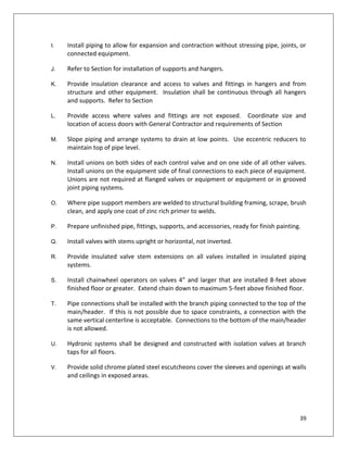 39
I. Install piping to allow for expansion and contraction without stressing pipe, joints, or
connected equipment.
J. Refer to Section for installation of supports and hangers.
K. Provide insulation clearance and access to valves and fittings in hangers and from
structure and other equipment. Insulation shall be continuous through all hangers
and supports. Refer to Section
L. Provide access where valves and fittings are not exposed. Coordinate size and
location of access doors with General Contractor and requirements of Section
M. Slope piping and arrange systems to drain at low points. Use eccentric reducers to
maintain top of pipe level.
N. Install unions on both sides of each control valve and on one side of all other valves.
Install unions on the equipment side of final connections to each piece of equipment.
Unions are not required at flanged valves or equipment or equipment or in grooved
joint piping systems.
O. Where pipe support members are welded to structural building framing, scrape, brush
clean, and apply one coat of zinc rich primer to welds.
P. Prepare unfinished pipe, fittings, supports, and accessories, ready for finish painting.
Q. Install valves with stems upright or horizontal, not inverted.
R. Provide insulated valve stem extensions on all valves installed in insulated piping
systems.
S. Install chainwheel operators on valves 4” and larger that are installed 8-feet above
finished floor or greater. Extend chain down to maximum 5-feet above finished floor.
T. Pipe connections shall be installed with the branch piping connected to the top of the
main/header. If this is not possible due to space constraints, a connection with the
same vertical centerline is acceptable. Connections to the bottom of the main/header
is not allowed.
U. Hydronic systems shall be designed and constructed with isolation valves at branch
taps for all floors.
V. Provide solid chrome plated steel escutcheons cover the sleeves and openings at walls
and ceilings in exposed areas.
 