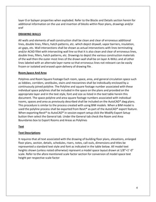 4
layer 0 or bylayer properties when exploded. Refer to the Blocks and Details section herein for
additional information on the use and insertion of blocks within floor plans, drawings and/or
xref
DRAWING WALLS
All walls and elements of wall construction shall be clean and clear of erroneous additional
lines, double lines, fillers, hatch patterns, etc. which depict drywall, vapor barriers, insulation,
air gaps, etc. Wall intersections shall be shown as actual intersections with lines terminating
and/or ACAD fillet with intersecting wall line so that it is also clean and clear of erroneous lines,
double lines, fillers, hatch patterns, etc. Drawings to depict the various construction materials
of the wall then the outer most lines of the drawn wall shall be on layer A-WALL and all other
lines labeled with an alternate layer name so that erroneous lines not relevant can be easily
frozen or isolated and erased upon delivery of drawing file .
Room,Space And Area
Polylines and Room Square Footage Each room, space, area, and general circulation space such
as lobbies, corridors, vestibules, stairs and mezzanines shall be individually enclosed by a
continuously joined polyline. The Polyline and square footage number associated with these
individual space polylines shall be included in the space on the plans and provided on the
appropriate layer and in the text style, font and size as listed in the text table herein this
document. The space polyline and area square footage numbers associated with individual
rooms, spaces and area as previously described shall be included on the AutoCAD®.dwg plans.
This procedure is similar to the process created with using BIM models. When a BIM model is
used the polyline process shall be exported from Revit® as part of the AutoCAD® export feature.
When exporting Revit® to AutoCAD® in session export setup click the Modify Export Setup
button then select the General tab. Under the General tab check the Room and Area
Boundaries box to Export Rooms and Areas as Polylines
Text
Text Descriptions
It requires that all text associated with the drawing of building floor plans, elevations, enlarged
floor plans, section, details, schedules, risers, notes, call-outs, dimensions and titles be
represented a standard text style and font as indicated in the table below. All model text
heights shown (unless noted otherwise) represent a model space layout drawn at 1/8”=1’-0”
scale. Refer to the afore mentioned scale factor section for conversion of model space text
height per respective scale factor
 