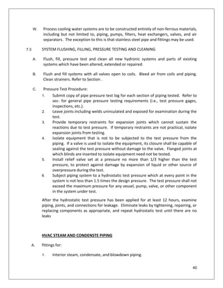 40
W. Process cooling water systems are to be constructed entirely of non-ferrous materials,
including but not limited to, piping, pumps, filters, heat exchangers, valves, and air
separators. The exception to this is that stainless steel pipe and fittings may be used.
7.3 SYSTEM FLUSHING, FILLING, PRESSURE TESTING AND CLEANING
A. Flush, fill, pressure test and clean all new hydronic systems and parts of existing
systems which have been altered, extended or repaired.
B. Flush and fill systems with all valves open to coils. Bleed air from coils and piping.
Clean strainers. Refer to Section .
C. Pressure Test Procedure:
1. Submit copy of pipe pressure test log for each section of piping tested. Refer to
sec- for general pipe pressure testing requirements (i.e., test pressure gages,
inspections, etc.).
2. Leave joints including welds uninsulated and exposed for examination during the
test.
3. Provide temporary restraints for expansion joints which cannot sustain the
reactions due to test pressure. If temporary restraints are not practical, isolate
expansion joints from testing.
4. Isolate equipment that is not to be subjected to the test pressure from the
piping. If a valve is used to isolate the equipment, its closure shall be capable of
sealing against the test pressure without damage to the valve. Flanged joints at
which blinds are inserted to isolate equipment need not be tested.
5. Install relief valve set at a pressure no more than 1/3 higher than the test
pressure, to protect against damage by expansion of liquid or other source of
overpressure during the test.
6. Subject piping system to a hydrostatic test pressure which at every point in the
system is not less than 1.5 times the design pressure. The test pressure shall not
exceed the maximum pressure for any vessel, pump, valve, or other component
in the system under test.
After the hydrostatic test pressure has been applied for at least 12 hours, examine
piping, joints, and connections for leakage. Eliminate leaks by tightening, repairing, or
replacing components as appropriate, and repeat hydrostatic test until there are no
leaks
HVAC STEAM AND CONDENSTE PIPING
A. fittings for:
1. Interior steam, condensate, and blowdown piping.
 