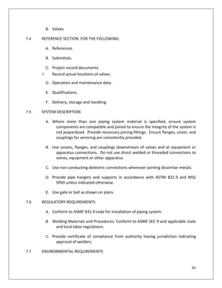 41
B. Valves
7.4 REFERENCE SECTION FOR THE FOLLOWING:
A. References.
B. Submittals.
C. Project record documents.
1. Record actual locations of valves.
D. Operation and maintenance data.
E. Qualifications.
F. Delivery, storage and handling.
7.5 SYSTEM DESCRIPTION
A. Where more than one piping system material is specified, ensure system
components are compatible and joined to ensure the integrity of the system is
not jeopardized. Provide necessary joining fittings. Ensure flanges, union, and
couplings for servicing are consistently provided.
B. Use unions, flanges, and couplings downstream of valves and at equipment or
apparatus connections. Do not use direct welded or threaded connections to
valves, equipment or other apparatus.
C. Use non-conducting dielectric connections whenever jointing dissimilar metals.
D. Provide pipe hangers and supports in accordance with ASTM B31.9 and MSS
SP69 unless indicated otherwise.
E. Use gate or ball as shown on plans.
7.6 REGULATORY REQUIREMENTS
A. Conform to ASME B31.9 code for installation of piping system.
B. Welding Materials and Procedures: Conform to ASME SEC 9 and applicable state
and local labor regulations.
C. Provide certificate of compliance from authority having jurisdiction indicating
approval of welders.
7.7 ENVIRONMENTAL REQUIREMENTS
 