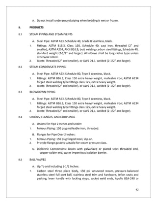 42
A. Do not install underground piping when bedding is wet or frozen.
8. PRODUCTS
8.1 STEAM PIPING AND STEAM VENTS
A. Steel Pipe: ASTM A53, Schedule 40, Grade B seamless, black.
1. Fittings: ASTM B16.3, Class 150, Schedule 40, cast iron, threaded (2” and
smaller); ASTM A234, ANSI B16.9, butt welding carbon steel fittings, Schedule 40,
standard weight (2-1/2” and larger). All elbows shall be long radius type unless
otherwise noted.
2. Joints: Threaded (2” and smaller), or AWS D1.1, welded (2-1/2” and larger).
8.2 STEAM CONDENSATE PIPING
A. Steel Pipe: ASTM A53, Schedule 80, Type B seamless, black.
1. Fittings: ASTM B16.3, Class 150 extra heavy weight, malleable iron; ASTM A234
forged steel welding type fittings class 125, extra heavy weight.
2. Joints: Threaded (2” and smaller), or AWS D1.1, welded (2-1/2” and larger).
8.3 BLOWDOWN PIPING
A. Steel Pipe: ASTM A53, Schedule 80, Type B seamless, black.
1. Fittings: ASTM B16.3, Class 150 extra heavy weight, malleable iron; ASTM A234
forged steel welding type fittings class 125, extra heavy weight.
2. Joints: Threaded (2” and smaller), or AWS D1.1, welded (2-1/2” and larger).
8.4 UNIONS, FLANGES, AND COUPLINGS
A. Unions for Pipe 2 Inches and Under:
1. Ferrous Piping: 150 psig malleable iron, threaded.
B. Flanges for Pipe Over 2 Inches:
1. Ferrous Piping: 150 psig forged steel, slip-on.
2. Provide flange gaskets suitable for steam pressure class.
C. Dielectric Connections: Union with galvanized or plated steel threaded end,
copper solder end, water impervious isolation barrier.
8.5 BALL VALVES
A. Up To and Including 1-1/2 Inches:
1. Carbon steel three piece body, 150 psi saturated steam, pressure-balanced
stainless steel full port ball, stainless steel trim and hardware, teflon seats and
packing, lever handle with locking stops, socket weld ends, Apollo 83A-240 or
 