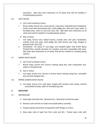 43
equivalent. Add valve stem extensions to all valves that will be installed in
insulated piping systems.
8.6 GATE VALVES
A. Up To and Including 2 Inches:
1. Bronze body, bronze trim, union bonnet, rising stem, lockshield stem handwheel,
inside screw with backseating stem, solid wedge disc, alloy seat rings, solder or
threaded ends, union on one end, Class 150. Add valve stem extensions to all
valves that will be installed in insulated piping systems.
B. Over 2 Inches:
1. Iron body, bronze trim, bolted bonnet, outside stem and yoke, handwheel,
outside screw and yoke, solid wedge disc with bronze seat rings, flanged or
grooved ends, Class 150.
2. Chainwheel: On valves 4” and larger and installed higher than 8-feet above
finished floor ,provide sprocket rim, brackets, and chain compatible with valve.
Add valve stem extensions to all valves that will be installed in insulated piping
systems.
8.7 SWING CHECK VALVES
A. Up To and Including 2 Inches:
1. Bronze body, bronze trim, bronze rotating swing disc, with composition disc,
solder or threaded ends.
B. Over 2 Inches:
1. Iron body, bronze trim, bronze or bronze faced rotating swing disc, renewable
disc and seat, flanged ends.
8.8 SPRING LOADED CHECK VALVES
A. Iron body, bronze trim, split plate, hinged with stainless steel spring, resilient
seal bonded to body, wafer or threaded lug ends.
9. EXECUTION
9.1 PREPARATION
A. Ream pipe and tube ends. Remove burrs. Bevel plain end ferrous pipe.
B. Remove scale and dirt on inside and outside before assembly.
C. Prepare piping connections to equipment with flanges or unions.
D. Keep open ends of pipe free from scale and dirt. Protect open ends with
 